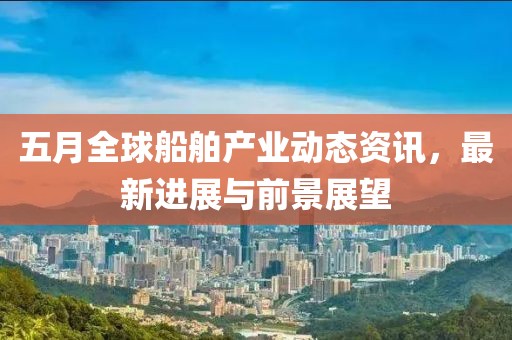 五月全球船舶产业动态资讯，最新进展与前景展望