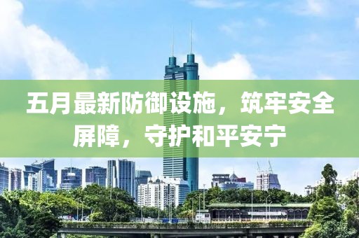 五月最新防御设施，筑牢安全屏障，守护和平安宁