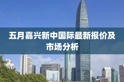 五月嘉兴新中国际最新报价及市场分析