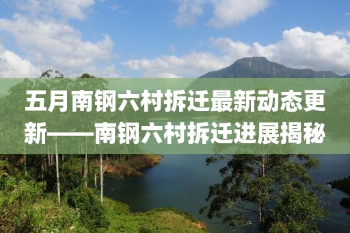 五月南钢六村拆迁最新动态更新——南钢六村拆迁进展揭秘