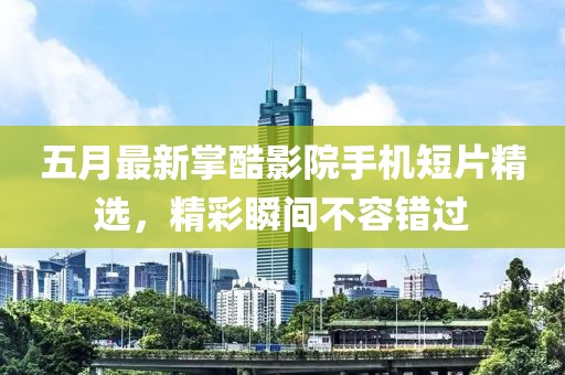五月最新掌酷影院手机短片精选，精彩瞬间不容错过