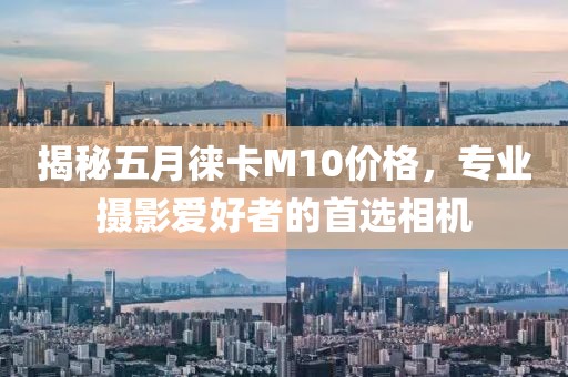 揭秘五月徕卡M10价格，专业摄影爱好者的首选相机