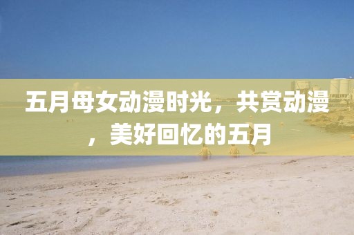 五月母女动漫时光，共赏动漫，美好回忆的五月
