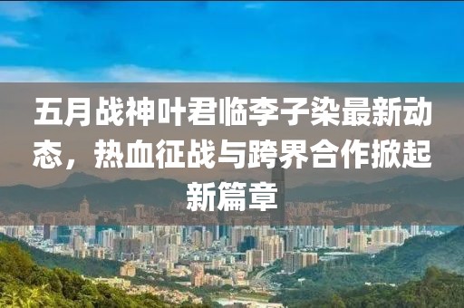 五月战神叶君临李子染最新动态，热血征战与跨界合作掀起新篇章