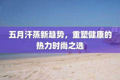 五月汗蒸新趋势，重塑健康的热力时尚之选