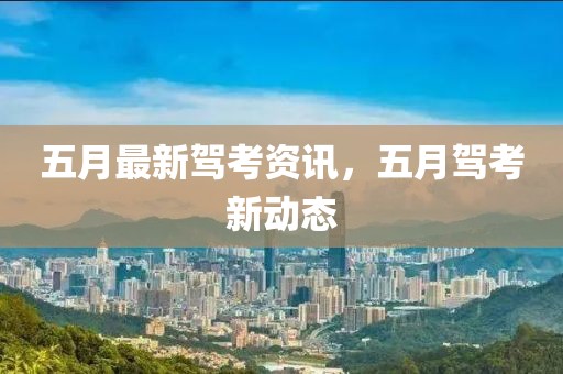 五月最新驾考资讯，五月驾考新动态