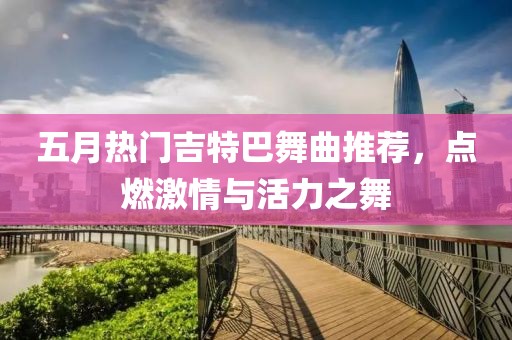 五月热门吉特巴舞曲推荐，点燃激情与活力之舞