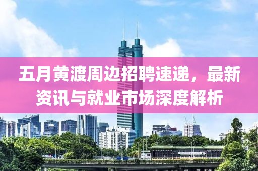 五月黄渡周边招聘速递，最新资讯与就业市场深度解析