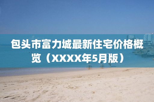 包头市富力城最新住宅价格概览（XXXX年5月版）