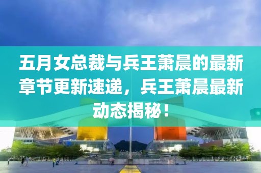 五月女总裁与兵王萧晨的最新章节更新速递，兵王萧晨最新动态揭秘！