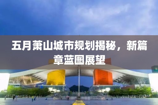 五月萧山城市规划揭秘，新篇章蓝图展望