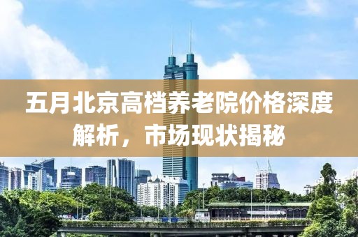五月北京高档养老院价格深度解析，市场现状揭秘