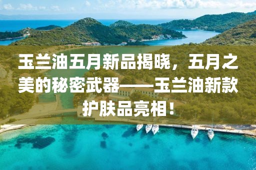 玉兰油五月新品揭晓，五月之美的秘密武器——玉兰油新款护肤品亮相！