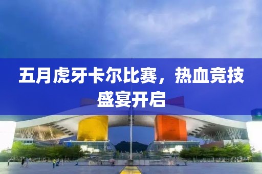 五月虎牙卡尔比赛，热血竞技盛宴开启