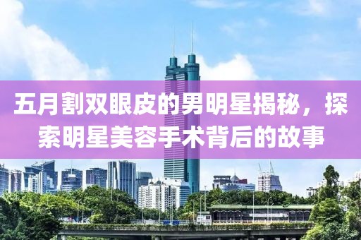 五月割双眼皮的男明星揭秘，探索明星美容手术背后的故事