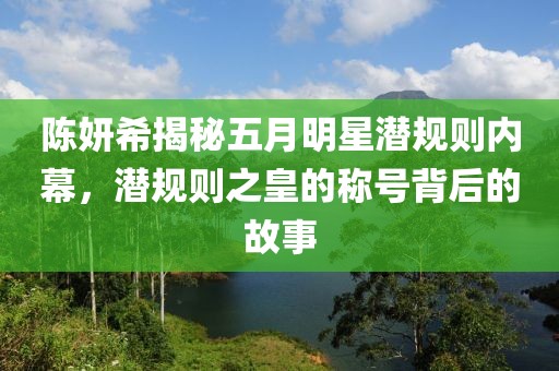 陈妍希揭秘五月明星潜规则内幕，潜规则之皇的称号背后的故事