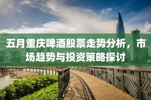 五月重庆啤酒股票走势分析，市场趋势与投资策略探讨