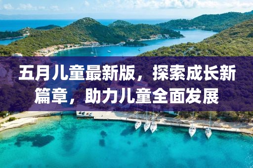 五月儿童最新版，探索成长新篇章，助力儿童全面发展