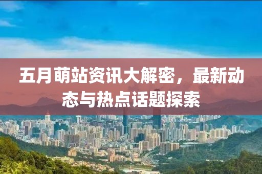 五月萌站资讯大解密，最新动态与热点话题探索