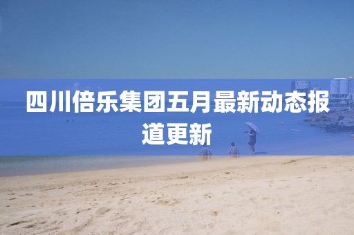 四川倍乐集团五月最新动态报道更新