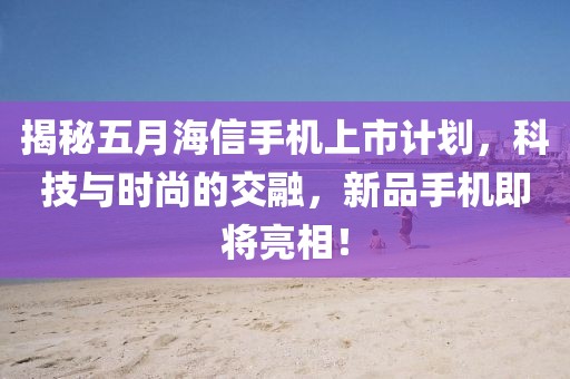 揭秘五月海信手机上市计划，科技与时尚的交融，新品手机即将亮相！