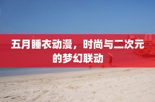 五月睡衣动漫，时尚与二次元的梦幻联动
