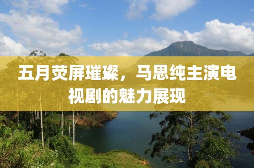五月荧屏璀璨，马思纯主演电视剧的魅力展现