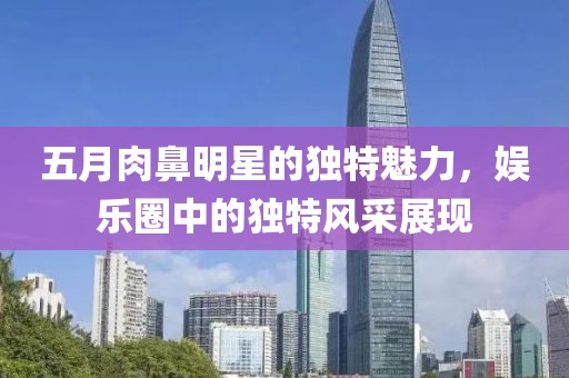 五月肉鼻明星的独特魅力，娱乐圈中的独特风采展现