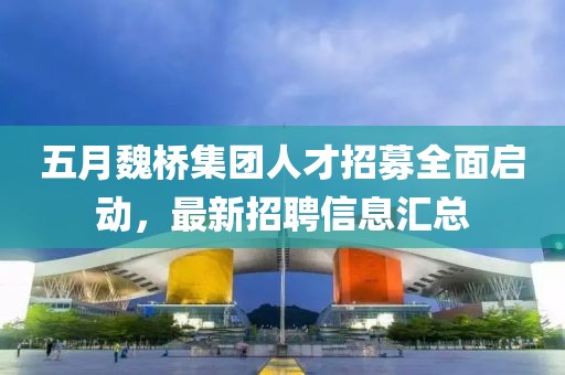 五月魏桥集团人才招募全面启动，最新招聘信息汇总