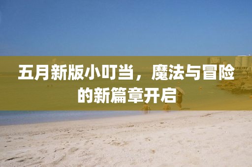 五月新版小叮当，魔法与冒险的新篇章开启