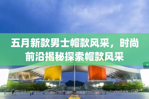 五月新款男士帽款风采，时尚前沿揭秘探索帽款风采