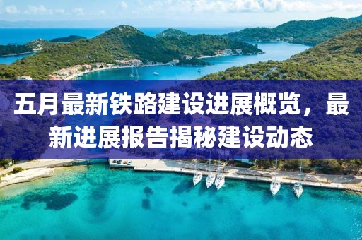 五月最新铁路建设进展概览，最新进展报告揭秘建设动态