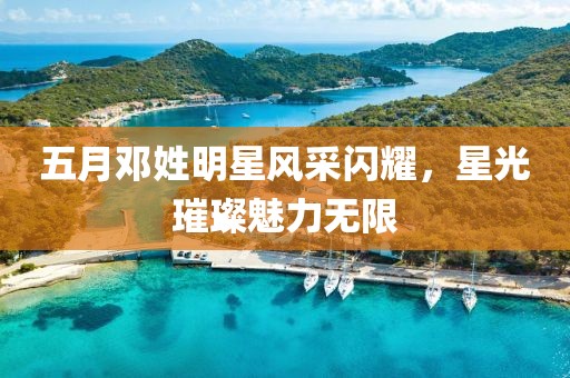 五月邓姓明星风采闪耀，星光璀璨魅力无限