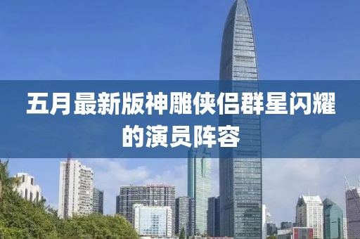 五月最新版神雕侠侣群星闪耀的演员阵容