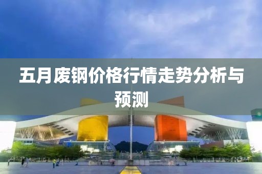 五月废钢价格行情走势分析与预测