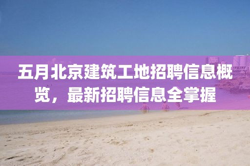五月北京建筑工地招聘信息概览，最新招聘信息全掌握
