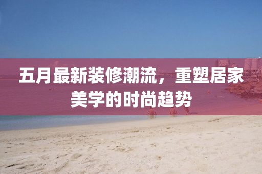 五月最新装修潮流，重塑居家美学的时尚趋势