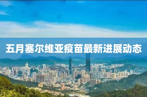 五月塞尔维亚疫苗最新进展动态