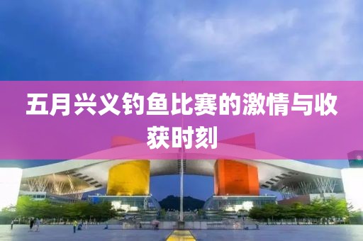 五月兴义钓鱼比赛的激情与收获时刻