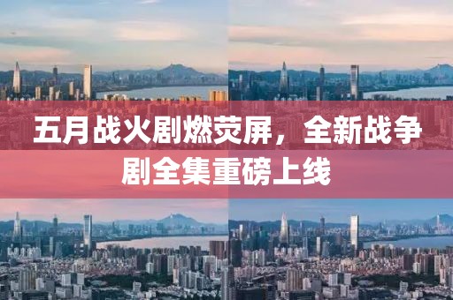五月战火剧燃荧屏，全新战争剧全集重磅上线