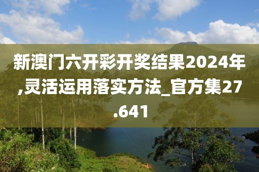 新澳门六开彩开奖结果2024年,灵活运用落实方法_官方集27.641