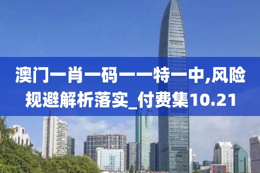澳门一肖一码一一特一中,风险规避解析落实_付费集10.21