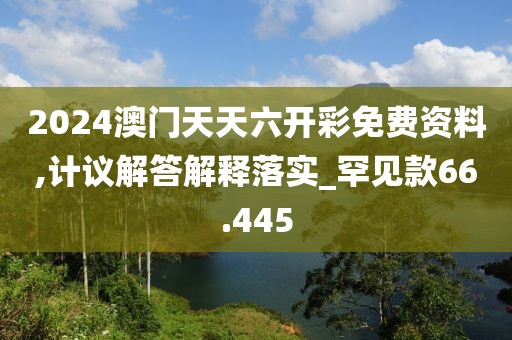 2024澳门天天六开彩免费资料,计议解答解释落实_罕见款66.445