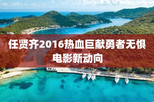 任贤齐2016热血巨献勇者无惧电影新动向