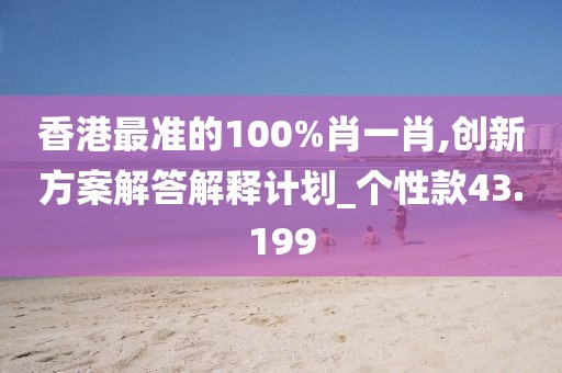 香港最准的100%肖一肖,创新方案解答解释计划_个性款43.199