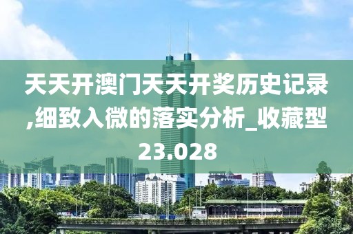 天天开澳门天天开奖历史记录,细致入微的落实分析_收藏型23.028