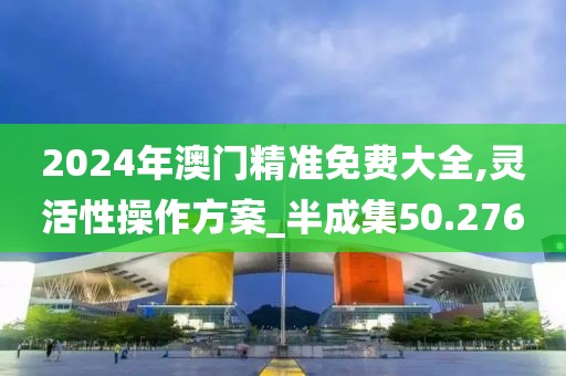 2024年澳门精准免费大全,灵活性操作方案_半成集50.276
