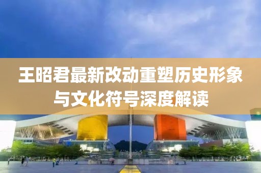 王昭君最新改动重塑历史形象与文化符号深度解读
