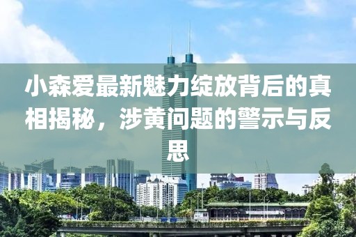 小森爱最新魅力绽放背后的真相揭秘，涉黄问题的警示与反思