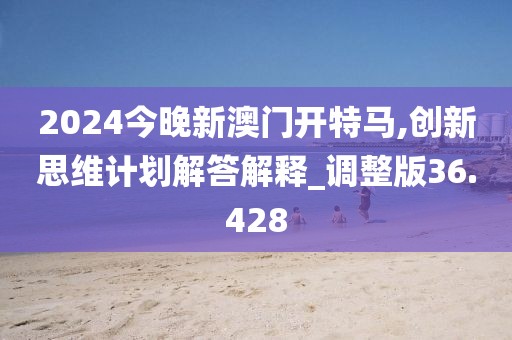 2024今晚新澳门开特马,创新思维计划解答解释_调整版36.428